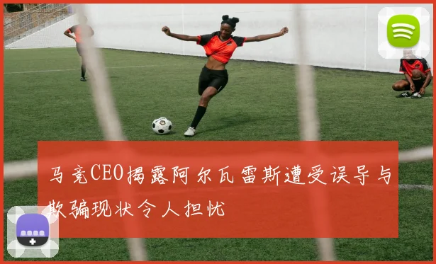 马竞CEO揭露阿尔瓦雷斯遭受误导与欺骗现状令人担忧