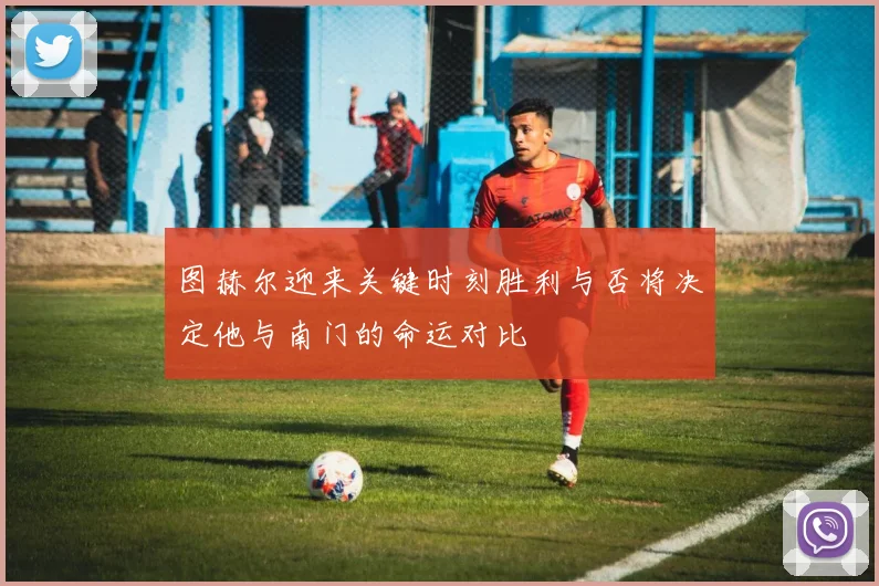 图赫尔迎来关键时刻胜利与否将决定他与南门的命运对比