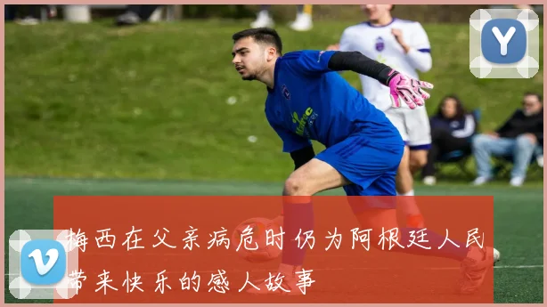 梅西在父亲病危时仍为阿根廷人民带来快乐的感人故事