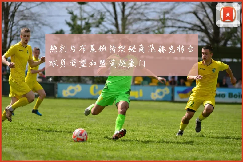 热刺与布莱顿持续磋商范赫克转会球员渴望加盟英超豪门