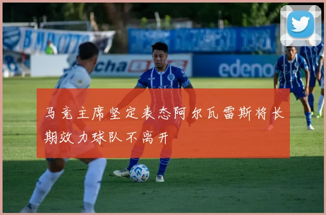 马竞主席坚定表态阿尔瓦雷斯将长期效力球队不离开