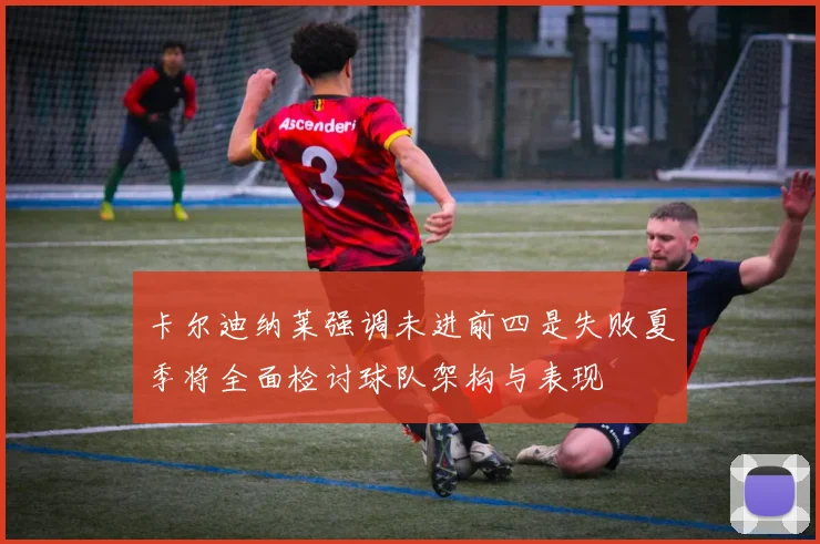 卡尔迪纳莱强调未进前四是失败夏季将全面检讨球队架构与表现
