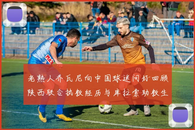 老熟人乔瓦尼向中国球迷问好回顾陕西联合执教经历与库拉索助教生活