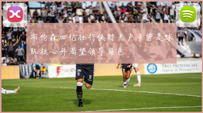 布伦森回忆独行侠时光卢卡曾是球队核心并渴望领导角色