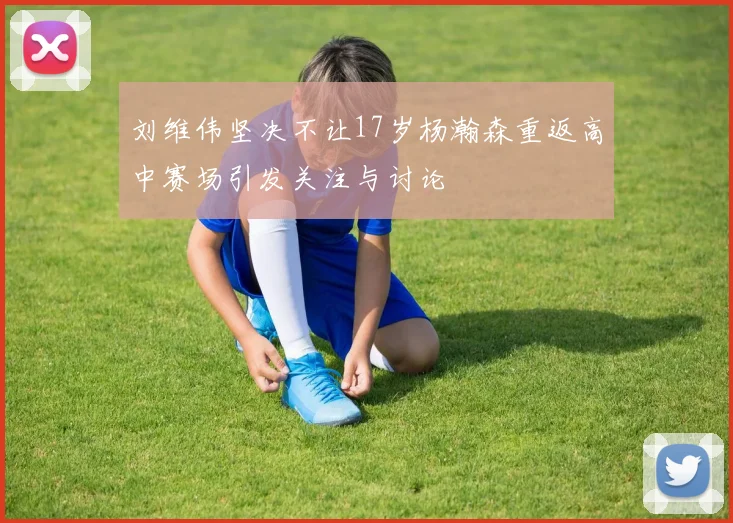 刘维伟坚决不让17岁杨瀚森重返高中赛场引发关注与讨论