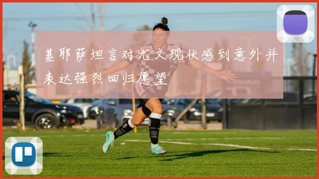 基耶萨坦言对尤文现状感到意外并表达强烈回归愿望