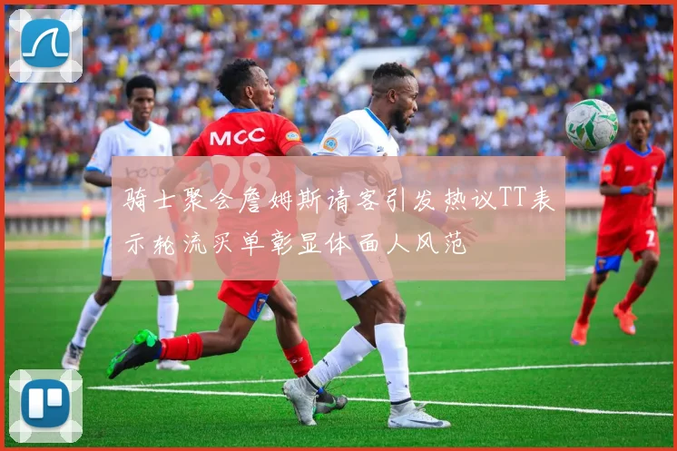 骑士聚会詹姆斯请客引发热议TT表示轮流买单彰显体面人风范