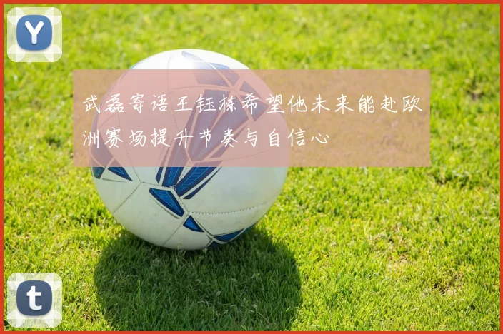 武磊寄语王钰栋希望他未来能赴欧洲赛场提升节奏与自信心