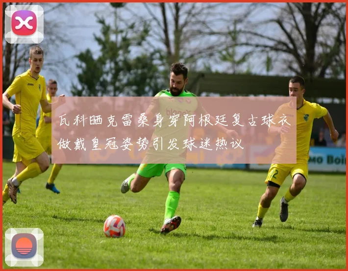 瓦科晒克雷桑身穿阿根廷复古球衣做戴皇冠姿势引发球迷热议