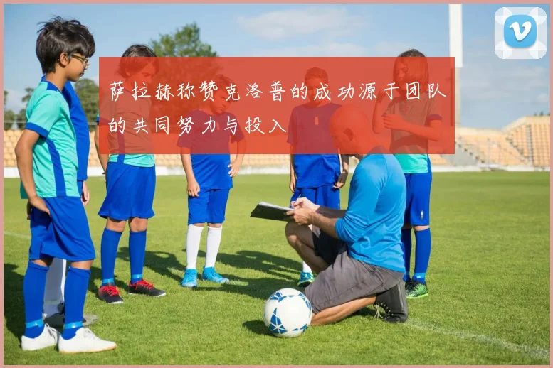 萨拉赫称赞克洛普的成功源于团队的共同努力与投入